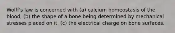 Wolff's law is concerned with (a) calcium homeostasis of the blood, (b) the shape of a bone being determined by mechanical stresses placed on it, (c) the electrical charge on bone surfaces.