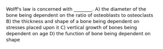 Wolff's law is concerned with ________. A) the diameter of the bone being dependent on the ratio of osteoblasts to osteoclasts B) the thickness and shape of a bone being dependent on stresses placed upon it C) vertical growth of bones being dependent on age D) the function of bone being dependent on shape