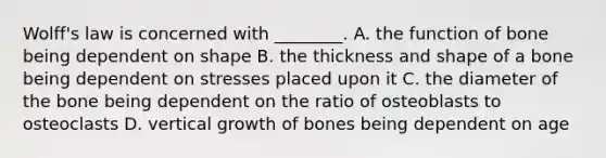 Wolff's law is concerned with ________. A. the function of bone being dependent on shape B. the thickness and shape of a bone being dependent on stresses placed upon it C. the diameter of the bone being dependent on the ratio of osteoblasts to osteoclasts D. vertical growth of bones being dependent on age