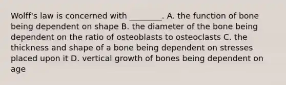 Wolff's law is concerned with ________. A. the function of bone being dependent on shape B. the diameter of the bone being dependent on the ratio of osteoblasts to osteoclasts C. the thickness and shape of a bone being dependent on stresses placed upon it D. vertical growth of bones being dependent on age