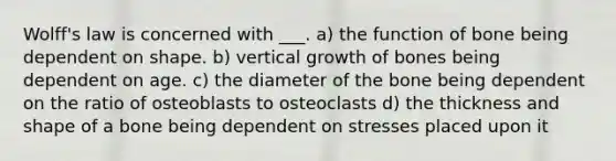 Wolff's law is concerned with ___. a) the function of bone being dependent on shape. b) vertical growth of bones being dependent on age. c) the diameter of the bone being dependent on the ratio of osteoblasts to osteoclasts d) the thickness and shape of a bone being dependent on stresses placed upon it