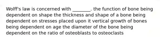 Wolff's law is concerned with ________. the function of bone being dependent on shape the thickness and shape of a bone being dependent on stresses placed upon it vertical growth of bones being dependent on age the diameter of the bone being dependent on the ratio of osteoblasts to osteoclasts