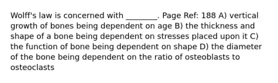 Wolff's law is concerned with ________. Page Ref: 188 A) vertical growth of bones being dependent on age B) the thickness and shape of a bone being dependent on stresses placed upon it C) the function of bone being dependent on shape D) the diameter of the bone being dependent on the ratio of osteoblasts to osteoclasts