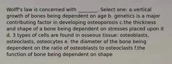 Wolff's law is concerned with ________. Select one: a.vertical growth of bones being dependent on age b. genetics is a major contributing factor in developing osteoporosis c.the thickness and shape of a bone being dependent on stresses placed upon it d. 3 types of cells are found in osseous tissue: osteoblasts, osteoclasts, osteocytes e. the diameter of the bone being dependent on the ratio of osteoblasts to osteoclasts f.the function of bone being dependent on shape