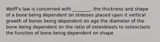 Wolff's law is concerned with ________. the thickness and shape of a bone being dependent on stresses placed upon it vertical growth of bones being dependent on age the diameter of the bone being dependent on the ratio of osteoblasts to osteoclasts the function of bone being dependent on shape