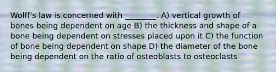 Wolff's law is concerned with ________. A) vertical growth of bones being dependent on age B) the thickness and shape of a bone being dependent on stresses placed upon it C) the function of bone being dependent on shape D) the diameter of the bone being dependent on the ratio of osteoblasts to osteoclasts