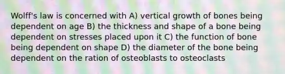 Wolff's law is concerned with A) vertical growth of bones being dependent on age B) the thickness and shape of a bone being dependent on stresses placed upon it C) the function of bone being dependent on shape D) the diameter of the bone being dependent on the ration of osteoblasts to osteoclasts