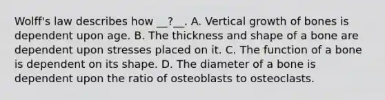 Wolff's law describes how __?__. A. Vertical growth of bones is dependent upon age. B. The thickness and shape of a bone are dependent upon stresses placed on it. C. The function of a bone is dependent on its shape. D. The diameter of a bone is dependent upon the ratio of osteoblasts to osteoclasts.