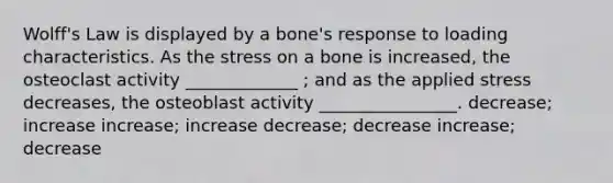 Wolff's Law is displayed by a bone's response to loading characteristics. As the stress on a bone is increased, the osteoclast activity _____________ ; and as the applied stress decreases, the osteoblast activity ________________. decrease; increase increase; increase decrease; decrease increase; decrease