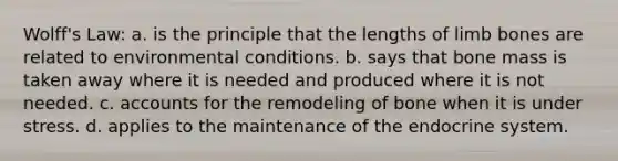 Wolff's Law: a. is the principle that the lengths of limb bones are related to environmental conditions. b. says that bone mass is taken away where it is needed and produced where it is not needed. c. accounts for the remodeling of bone when it is under stress. d. applies to the maintenance of the endocrine system.