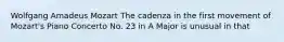 Wolfgang Amadeus Mozart The cadenza in the first movement of Mozart's Piano Concerto No. 23 in A Major is unusual in that