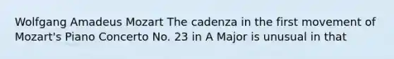 Wolfgang Amadeus Mozart The cadenza in the first movement of Mozart's Piano Concerto No. 23 in A Major is unusual in that