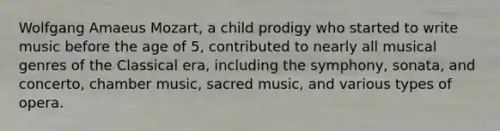 Wolfgang Amaeus Mozart, a child prodigy who started to write music before the age of 5, contributed to nearly all musical genres of the Classical era, including the symphony, sonata, and concerto, chamber music, sacred music, and various types of opera.