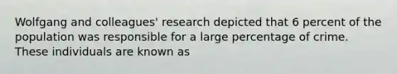 Wolfgang and colleagues' research depicted that 6 percent of the population was responsible for a large percentage of crime. These individuals are known as