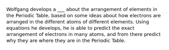 Wolfgang develops a ___ about the arrangement of elements in the Periodic Table, based on some ideas about how electrons are arranged in the different atoms of different elements. Using equations he develops, he is able to predict the exact arrangement of electrons in many atoms, and from there predict why they are where they are in the Periodic Table.