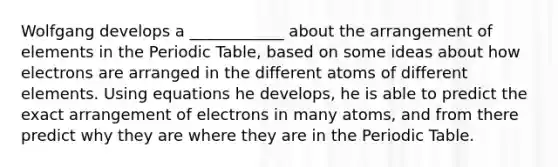 Wolfgang develops a ____________ about the arrangement of elements in the Periodic Table, based on some ideas about how electrons are arranged in the different atoms of different elements. Using equations he develops, he is able to predict the exact arrangement of electrons in many atoms, and from there predict why they are where they are in the Periodic Table.