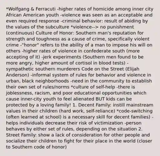 *Wolfgang & Ferracuti -higher rates of homicide among inner city African American youth -violence was seen as an acceptable and even required response -criminal behavior: result of abiding by the values of the subculture *violence--> no punishment (continuous) Culture of Honor: Southern man's reputation for strength and toughness as a cause of crime, specifically violent crime -"honor" refers to the ability of a man to impose his will on others -higher rates of violence in confederate south (more accepting of it) -jerk experiments (Southern men found to be more angry, higher amount of cortisol in blood tests) -sympathetic southern murderers Code on the Street (Elijah Anderson) -informal system of rules for behavior and violence in urban, black neighborhoods -need in the community to establish their own set of rules/norms *culture of self-help -there is joblessness, racism, and poor educational opportunities which cause inner-city youth to feel alienated BUT kids can be protected by a loving family! 1. Decent Family: instill mainstream values in their children (hard work, self-reliance) *code-switching (often learned at school) is a necessary skill for decent families) -helps individuals decrease their risk of victimization -person behaves by either set of rules, depending on the situation 2. Street Family: show a lack of consideration for other people and socialize their children to fight for their place in the world (closer to Southern code of honor)