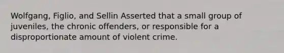 Wolfgang, Figlio, and Sellin Asserted that a small group of juveniles, the chronic offenders, or responsible for a disproportionate amount of violent crime.