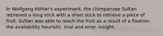 In Wolfgang Köhler's experiment, the chimpanzee Sultan retrieved a long stick with a short stick to retrieve a piece of fruit. Sultan was able to reach the fruit as a result of a fixation. the availability heuristic. trial and error. insight.