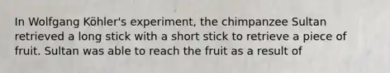 In Wolfgang Köhler's experiment, the chimpanzee Sultan retrieved a long stick with a short stick to retrieve a piece of fruit. Sultan was able to reach the fruit as a result of