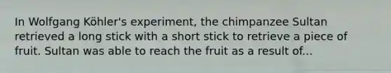 In Wolfgang Köhler's experiment, the chimpanzee Sultan retrieved a long stick with a short stick to retrieve a piece of fruit. Sultan was able to reach the fruit as a result of...