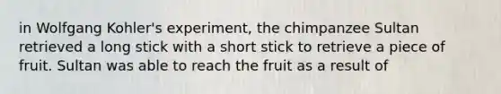 in Wolfgang Kohler's experiment, the chimpanzee Sultan retrieved a long stick with a short stick to retrieve a piece of fruit. Sultan was able to reach the fruit as a result of