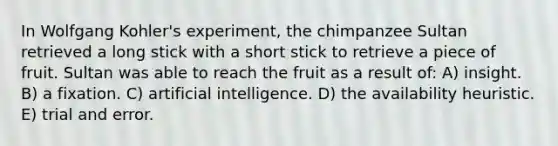 In Wolfgang Kohler's experiment, the chimpanzee Sultan retrieved a long stick with a short stick to retrieve a piece of fruit. Sultan was able to reach the fruit as a result of: A) insight. B) a fixation. C) artificial intelligence. D) the availability heuristic. E) trial and error.