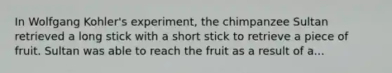 In Wolfgang Kohler's experiment, the chimpanzee Sultan retrieved a long stick with a short stick to retrieve a piece of fruit. Sultan was able to reach the fruit as a result of a...