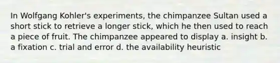 In Wolfgang Kohler's experiments, the chimpanzee Sultan used a short stick to retrieve a longer stick, which he then used to reach a piece of fruit. The chimpanzee appeared to display a. insight b. a fixation c. trial and error d. the availability heuristic