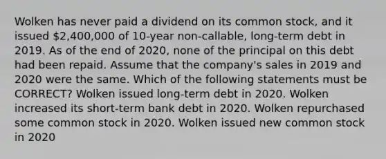 Wolken has never paid a dividend on its common stock, and it issued 2,400,000 of 10-year non-callable, long-term debt in 2019. As of the end of 2020, none of the principal on this debt had been repaid. Assume that the company's sales in 2019 and 2020 were the same. Which of the following statements must be CORRECT? Wolken issued long-term debt in 2020. Wolken increased its short-term bank debt in 2020. Wolken repurchased some common stock in 2020. Wolken issued new common stock in 2020