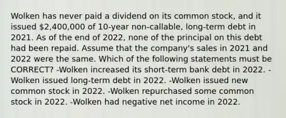 Wolken has never paid a dividend on its common stock, and it issued 2,400,000 of 10-year non-callable, long-term debt in 2021. As of the end of 2022, none of the principal on this debt had been repaid. Assume that the company's sales in 2021 and 2022 were the same. Which of the following statements must be CORRECT? -Wolken increased its short-term bank debt in 2022. -Wolken issued long-term debt in 2022. -Wolken issued new common stock in 2022. -Wolken repurchased some common stock in 2022. -Wolken had negative net income in 2022.