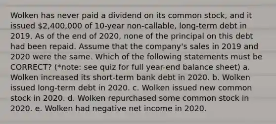 Wolken has never paid a dividend on its common stock, and it issued 2,400,000 of 10-year non-callable, long-term debt in 2019. As of the end of 2020, none of the principal on this debt had been repaid. Assume that the company's sales in 2019 and 2020 were the same. Which of the following statements must be CORRECT? (*note: see quiz for full year-end balance sheet) a. Wolken increased its short-term bank debt in 2020. b. Wolken issued long-term debt in 2020. c. Wolken issued new common stock in 2020. d. Wolken repurchased some common stock in 2020. e. Wolken had negative net income in 2020.