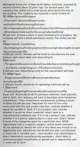 Wollogong Group Ltd. of New South Wales, Australia, acquired its factory building about 10 years ago. For several years, the company has rented out a small annex attached to the rear of the building. The company has received a rental income of 30,000 per year on this space. The renter's lease will expire soon, and rather than renewing the lease, the company has decided to use the space itself to manufacture a new product. Direct materials cost for the new product will total80 per unit. To have a place to store finished units of product, the company will rent a small warehouse nearby. The rental cost will be 500 per month. In addition, the company must rent equipment for use in producing the new product; the rental cost will be4,000 per month. Workers will be hired to manufacture the new product, with direct labor cost amounting to 60 per unit. The space in the annex will continue to be depreciated on a straight-line basis, as in prior years. This depreciation is8,000 per year. Advertising costs for the new product will total 50,000 per year. A supervisor will be hired to oversee production; her salary will be1,500 per month. Electricity for operating machines will be 1.20 per unit. Costs of shipping the new product to customers will be9 per unit. To provide funds to purchase materials, meet payrolls, and so forth, the company will have to liquidate some temporary investments. These investments are presently yielding a return of about 3,000 per year. Required: For each of the costs associated with the new product decision, indicate whether it would be variable or fixed. If it is a product cost, indicate whether it would be direct materials, direct labor or a manufacturing overhead cost. If it is not a product cost, indicate whether it is a period, opportunity or a sunk cost. Select "None" if none of the categories apply for a particular item. NOTE: Opportunity cost is a special category, and to avoid confusion, do not attempt to classify the cost in any other way except as an opportunity cost. advertising cost 50,000 per year cost behavior a. fixed cost b. variable cost c. none product cost classification a. direct materials b. manufacturing overhead c. direct labor d. none non-product classification a. period cost b. opportunity cost c. sunk cost d. none