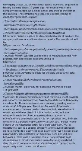 Wollogong Group Ltd. of New South Wales, Australia, acquired its factory building about 10 years ago. For several years, the company has rented out a small annex attached to the rear of the building. The company has received a rental income of 30,000 per year on this space. The renter's lease will expire soon, and rather than renewing the lease, the company has decided to use the space itself to manufacture a new product. Direct materials cost for the new product will total80 per unit. To have a place to store finished units of product, the company will rent a small warehouse nearby. The rental cost will be 500 per month. In addition, the company must rent equipment for use in producing the new product; the rental cost will be4,000 per month. Workers will be hired to manufacture the new product, with direct labor cost amounting to 60 per unit. The space in the annex will continue to be depreciated on a straight-line basis, as in prior years. This depreciation is8,000 per year. Advertising costs for the new product will total 50,000 per year. A supervisor will be hired to oversee production; her salary will be1,500 per month. Electricity for operating machines will be 1.20 per unit. Costs of shipping the new product to customers will be9 per unit. To provide funds to purchase materials, meet payrolls, and so forth, the company will have to liquidate some temporary investments. These investments are presently yielding a return of about 3,000 per year. Required: For each of the costs associated with the new product decision, indicate whether it would be variable or fixed. If it is a product cost, indicate whether it would be direct materials, direct labor or a manufacturing overhead cost. If it is not a product cost, indicate whether it is a period, opportunity or a sunk cost. Select "None" if none of the categories apply for a particular item. NOTE: Opportunity cost is a special category, and to avoid confusion, do not attempt to classify the cost in any other way except as an opportunity cost. electricity for machines, 1.20 per unit cost behavior a. fixed cost b. variable cost c. none product cost classification a. direct materials b. manufacturing overhead c. direct labor d. none non-product classification a. period cost b. opportunity cost c. sunk cost d. none
