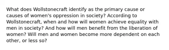 What does Wollstonecraft identify as the primary cause or causes of women's oppression in society? According to Wollstonecraft, when and how will women achieve equality with men in society? And how will men benefit from the liberation of women? Will men and women become more dependent on each other, or less so?