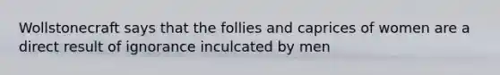 Wollstonecraft says that the follies and caprices of women are a direct result of ignorance inculcated by men