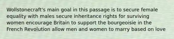 Wollstonecraft's main goal in this passage is to secure female equality with males secure inheritance rights for surviving women encourage Britain to support the bourgeoisie in the French Revolution allow men and women to marry based on love