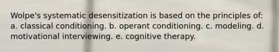 Wolpe's systematic desensitization is based on the principles of: a. classical conditioning. b. operant conditioning. c. modeling. d. motivational interviewing. e. cognitive therapy.