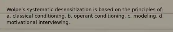 Wolpe's systematic desensitization is based on the principles of: a. classical conditioning. b. operant conditioning. c. modeling. d. motivational interviewing.