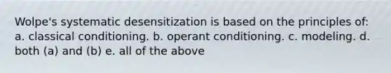 Wolpe's systematic desensitization is based on the principles of: a. classical conditioning. b. operant conditioning. c. modeling. d. both (a) and (b) e. all of the above