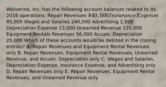 Wolverine, Inc. has the following account balances related to its 2016 operations: Repair Revenues 840,000 Insurance Expense85,000 Wages and Salaries 240,000 Advertising 1,500 Depreciation Expense 13,000 Unearned Revenue 120,000 Equipment Rentals Revenues 56,000 Accum. Depreciation 25,000 Which of these accounts would be debited in the closing entries? A. Repair Revenues and Equipment Rental Revenues only B. Repair Revenues, Equipment Rental Revenues, Unearned Revenue, and Accum. Depreciation only C. Wages and Salaries, Depreciation Expense, Insurance Expense, and Advertising only D. Repair Revenues only E. Repair Revenues, Equipment Rental Revenues, and Unearned Revenue only