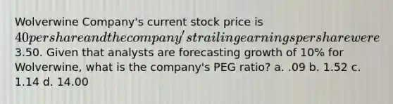 Wolverwine Company's current stock price is 40 per share and the company's trailing earnings per share were3.50. Given that analysts are forecasting growth of 10% for Wolverwine, what is the company's PEG ratio? a. .09 b. 1.52 c. 1.14 d. 14.00