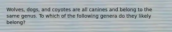 Wolves, dogs, and coyotes are all canines and belong to the same genus. To which of the following genera do they likely belong?