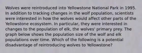 Wolves were reintroduced into Yellowstone National Park in 1995. In addition to tracking changes in the wolf population, scientists were interested in how the wolves would affect other parts of the Yellowstone ecosystem. In particular, they were interested in changes to the population of elk, the wolves' primary prey. The graph below shows the population size of the wolf and elk populations over time. Which of the following is a potential disadvantage of reintroducing wolves to Yellowstone?