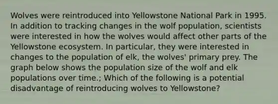 Wolves were reintroduced into Yellowstone National Park in 1995. In addition to tracking changes in the wolf population, scientists were interested in how the wolves would affect other parts of the Yellowstone ecosystem. In particular, they were interested in changes to the population of elk, the wolves' primary prey. The graph below shows the population size of the wolf and elk populations over time.; Which of the following is a potential disadvantage of reintroducing wolves to Yellowstone?