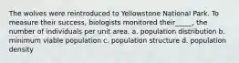 The wolves were reintroduced to Yellowstone National Park. To measure their success, biologists monitored their_____, the number of individuals per unit area. a. population distribution b. minimum viable population c. population structure d. population density