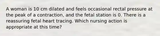 A woman is 10 cm dilated and feels occasional rectal pressure at the peak of a contraction, and the fetal station is 0. There is a reassuring fetal heart tracing. Which nursing action is appropriate at this time?