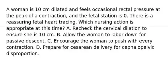 A woman is 10 cm dilated and feels occasional rectal pressure at the peak of a contraction, and the fetal station is 0. There is a reassuring fetal heart tracing. Which nursing action is appropriate at this time? A. Recheck the cervical dilation to ensure she is 10 cm. B. Allow the woman to labor down for passive descent. C. Encourage the woman to push with every contraction. D. Prepare for cesarean delivery for cephalopelvic disproportion.