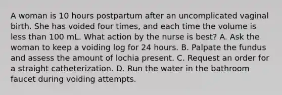 A woman is 10 hours postpartum after an uncomplicated vaginal birth. She has voided four times, and each time the volume is less than 100 mL. What action by the nurse is best? A. Ask the woman to keep a voiding log for 24 hours. B. Palpate the fundus and assess the amount of lochia present. C. Request an order for a straight catheterization. D. Run the water in the bathroom faucet during voiding attempts.