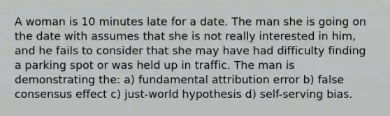 A woman is 10 minutes late for a date. The man she is going on the date with assumes that she is not really interested in him, and he fails to consider that she may have had difficulty finding a parking spot or was held up in traffic. The man is demonstrating the: a) fundamental attribution error b) false consensus effect c) just-world hypothesis d) self-serving bias.